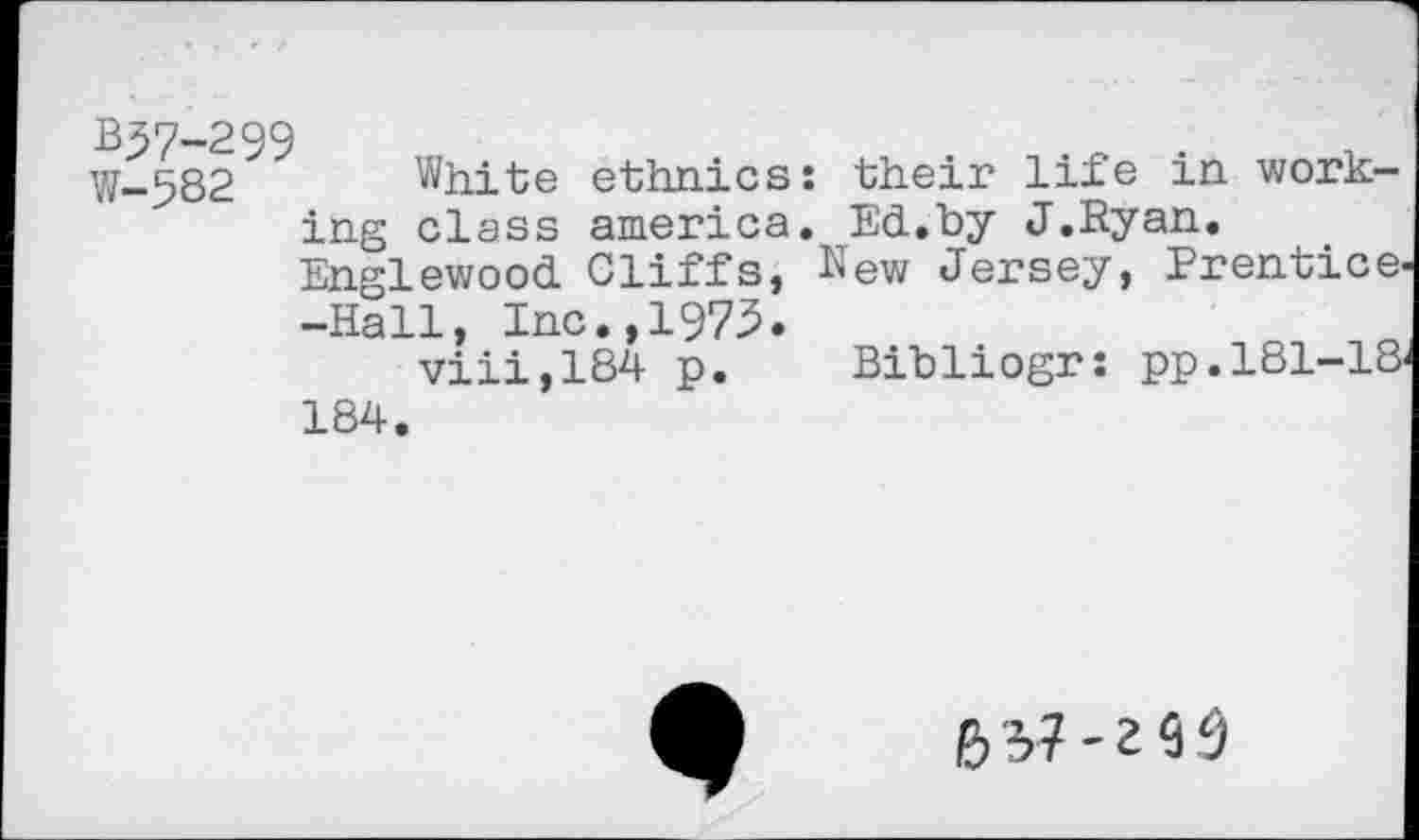 ﻿W-^82 White ethnics: their life in working class america. Ed.by J.Ryan.
Englewood Cliffs, New Jersey, Prentice -Hall, Inc.,1973.
viii,184 p. Bibliogr: pp.181-18 184.
